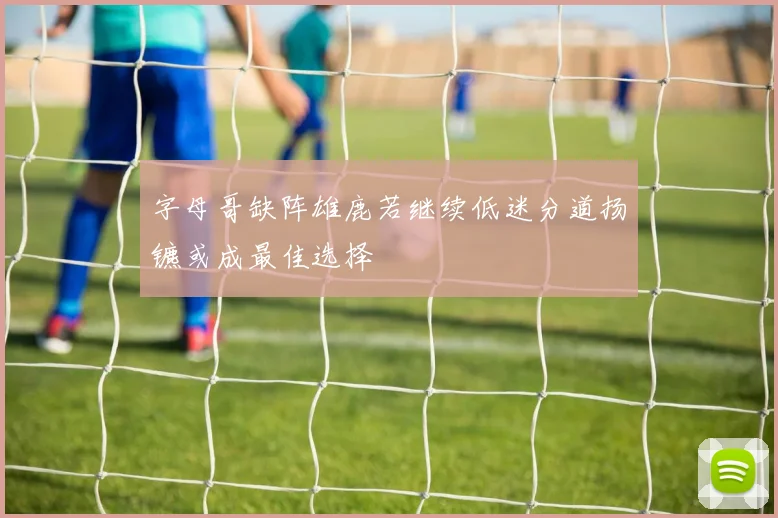 字母哥缺阵雄鹿若继续低迷分道扬镳或成最佳选择
