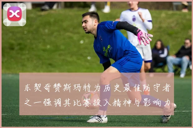 东契奇赞斯玛特为历史最佳防守者之一强调其比赛投入精神与影响力