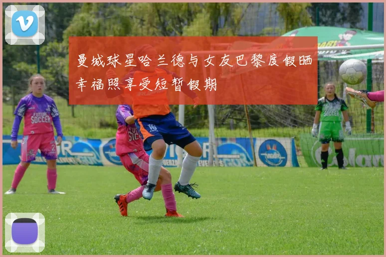 曼城球星哈兰德与女友巴黎度假晒幸福照享受短暂假期