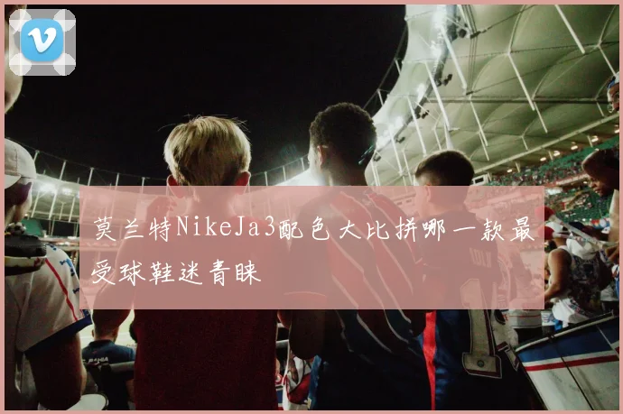 莫兰特NikeJa3配色大比拼哪一款最受球鞋迷青睐