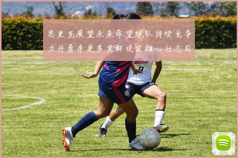 恩里克展望未来希望球队持续竞争力并勇夺更多奖杯设定雄心壮志目标