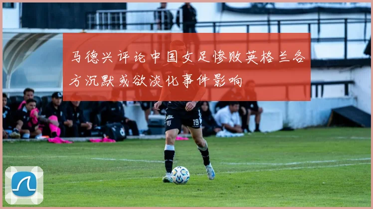马德兴评论中国女足惨败英格兰各方沉默或欲淡化事件影响