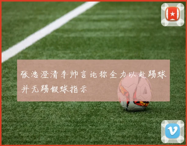 张浩澄清李帅言论称全力以赴踢球并无踢假球指示