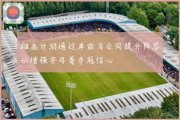 雄鹿计划通过库兹马合同提升阵容以增强字母哥夺冠信心