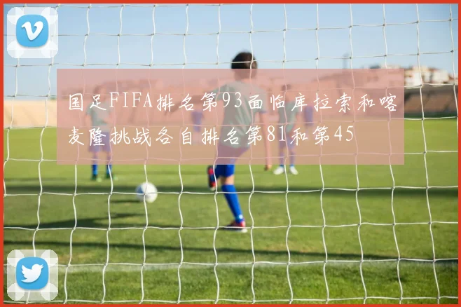 国足FIFA排名第93面临库拉索和喀麦隆挑战各自排名第81和第45