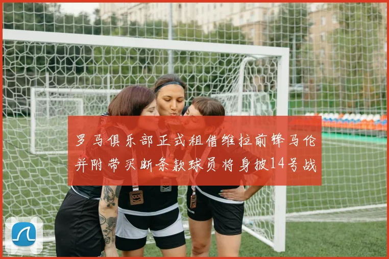 罗马俱乐部正式租借维拉前锋马伦并附带买断条款球员将身披14号战袍
