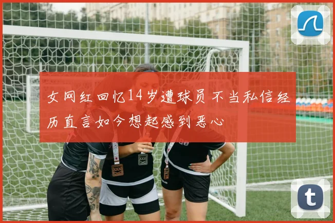 女网红回忆14岁遭球员不当私信经历直言如今想起感到恶心