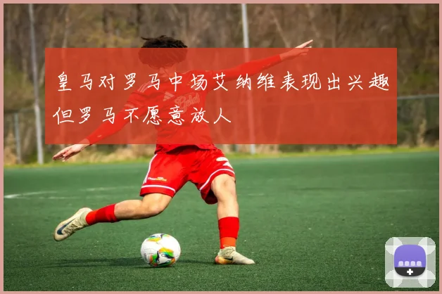 皇马对罗马中场艾纳维表现出兴趣但罗马不愿意放人
