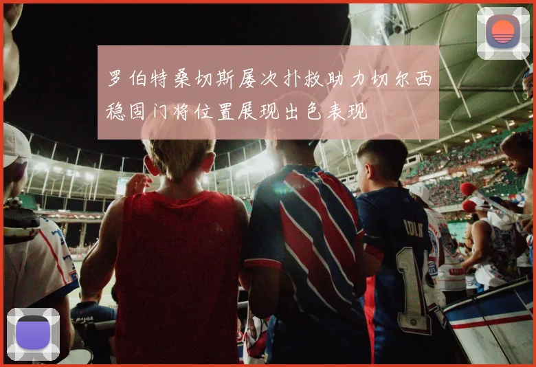 罗伯特桑切斯屡次扑救助力切尔西稳固门将位置展现出色表现
