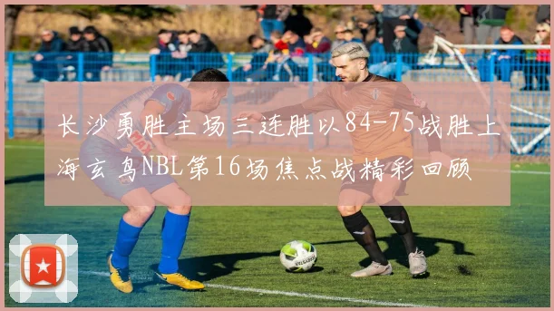 长沙勇胜主场三连胜以84-75战胜上海玄鸟NBL第16场焦点战精彩回顾